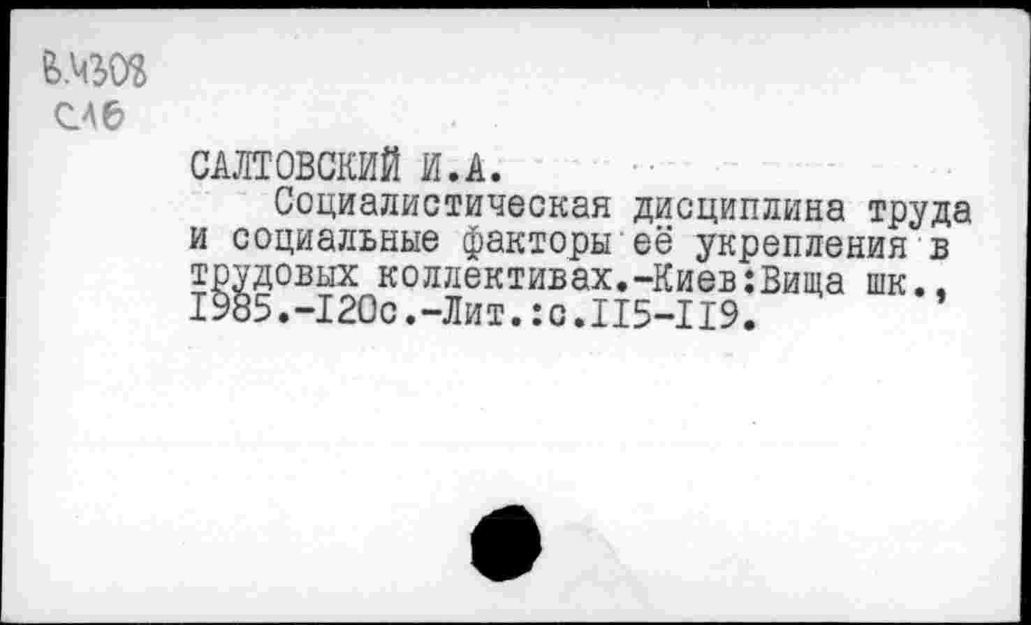 ﻿feW
САЛТОВСКИЙ И.А.
Социалистическая дисциплина труда и социальные факторы её укрепления в трудовых коллективах.-Киев:Вища шк.. 1985.-120с.-Лит.:c.II5-II9.